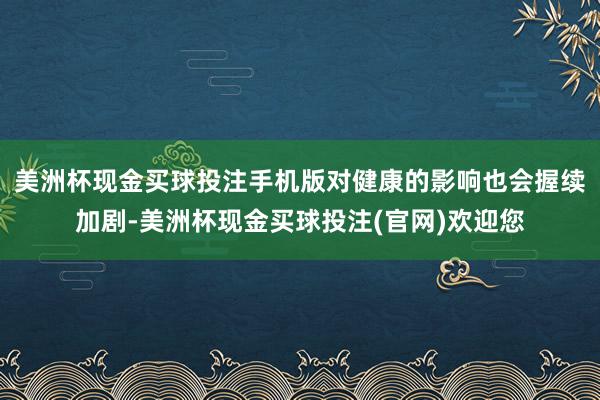 美洲杯现金买球投注手机版对健康的影响也会握续加剧-美洲杯现金买球投注(官网)欢迎您