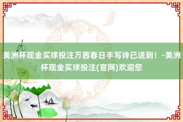 美洲杯现金买球投注万茜春日手写诗已送到！-美洲杯现金买球投注(官网)欢迎您
