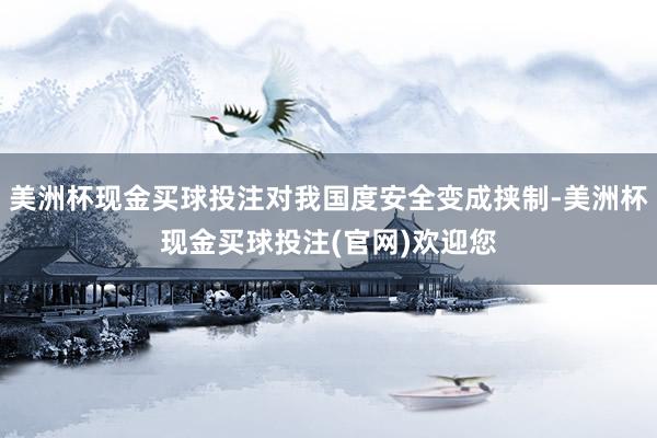 美洲杯现金买球投注对我国度安全变成挟制-美洲杯现金买球投注(官网)欢迎您