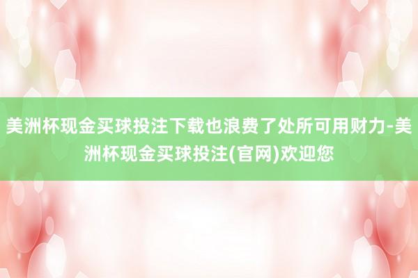 美洲杯现金买球投注下载也浪费了处所可用财力-美洲杯现金买球投注(官网)欢迎您