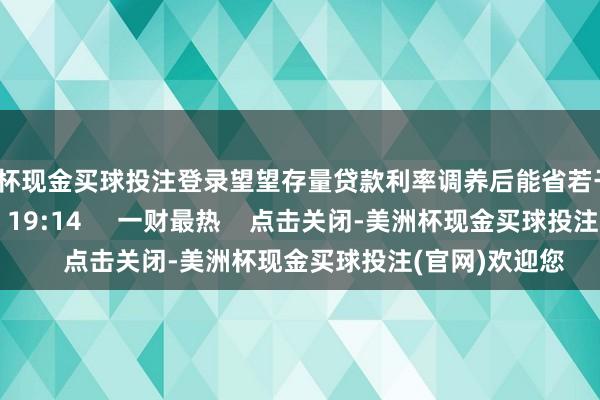 美洲杯现金买球投注登录望望存量贷款利率调养后能省若干钱？    89  10-14 19:14     一财最热    点击关闭-美洲杯现金买球投注(官网)欢迎您