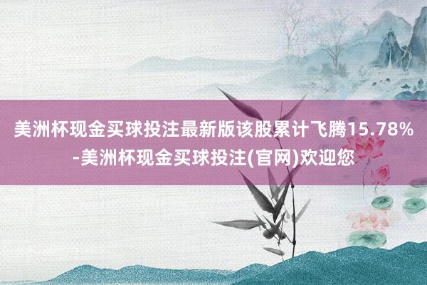 美洲杯现金买球投注最新版该股累计飞腾15.78%-美洲杯现金买球投注(官网)欢迎您