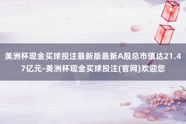 美洲杯现金买球投注最新版最新A股总市值达21.47亿元-美洲杯现金买球投注(官网)欢迎您