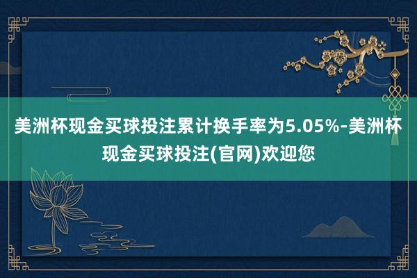 美洲杯现金买球投注累计换手率为5.05%-美洲杯现金买球投注(官网)欢迎您