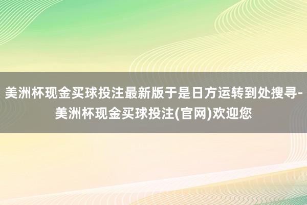 美洲杯现金买球投注最新版于是日方运转到处搜寻-美洲杯现金买球投注(官网)欢迎您
