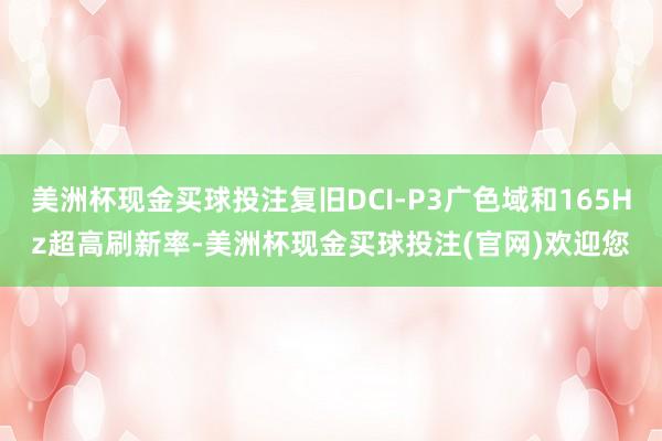 美洲杯现金买球投注复旧DCI-P3广色域和165Hz超高刷新率-美洲杯现金买球投注(官网)欢迎您