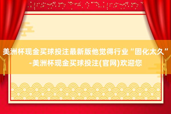 美洲杯现金买球投注最新版他觉得行业“固化太久”-美洲杯现金买球投注(官网)欢迎您