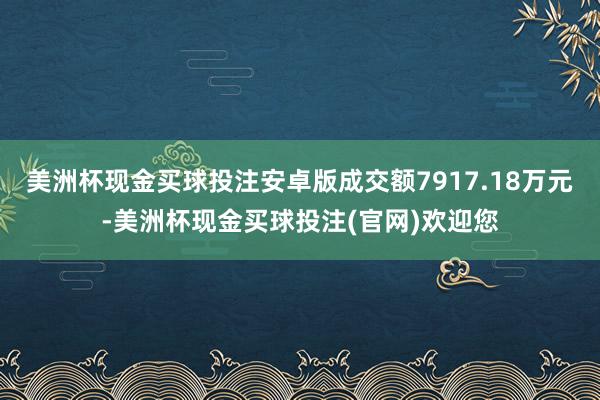 美洲杯现金买球投注安卓版成交额7917.18万元-美洲杯现金买球投注(官网)欢迎您