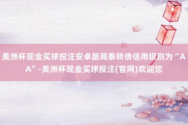 美洲杯现金买球投注安卓版闻泰转债信用级别为“AA”-美洲杯现金买球投注(官网)欢迎您