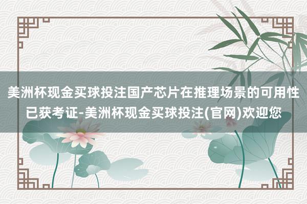 美洲杯现金买球投注国产芯片在推理场景的可用性已获考证-美洲杯现金买球投注(官网)欢迎您