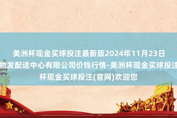 美洲杯现金买球投注最新版2024年11月23日南京农副家具物发配送中心有限公司价钱行情-美洲杯现金买球投注(官网)欢迎您