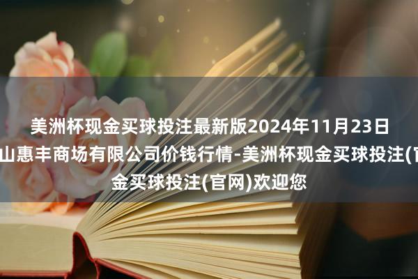 美洲杯现金买球投注最新版2024年11月23日北海果业砀山惠丰商场有限公司价钱行情-美洲杯现金买球投注(官网)欢迎您
