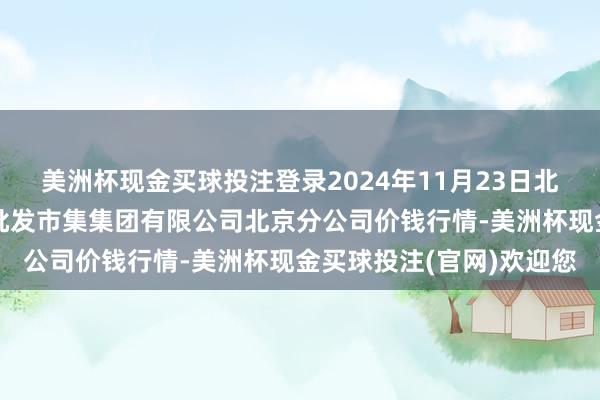 美洲杯现金买球投注登录2024年11月23日北京顺鑫石门海外农居品批发市集集团有限公司北京分公司价钱行情-美洲杯现金买球投注(官网)欢迎您