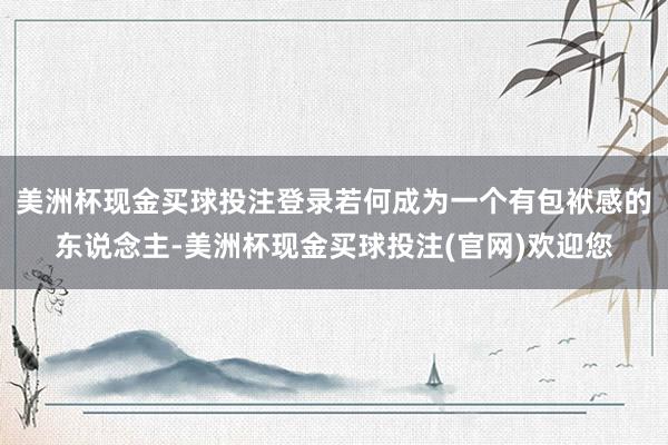 美洲杯现金买球投注登录若何成为一个有包袱感的东说念主-美洲杯现金买球投注(官网)欢迎您