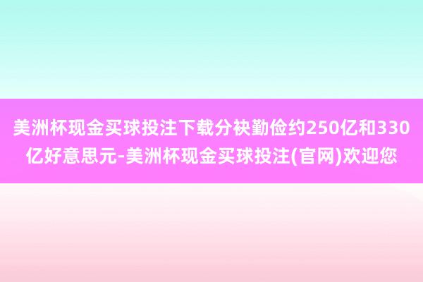 美洲杯现金买球投注下载分袂勤俭约250亿和330亿好意思元-美洲杯现金买球投注(官网)欢迎您