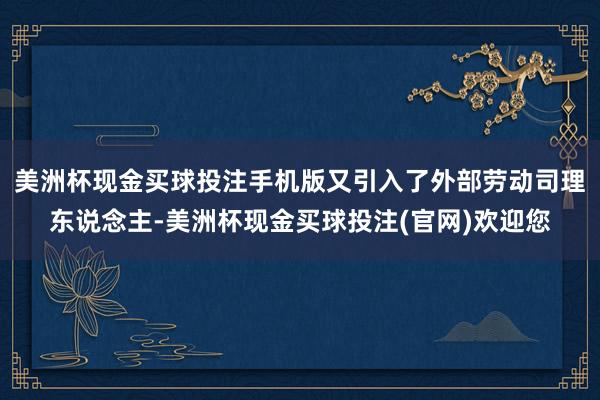 美洲杯现金买球投注手机版又引入了外部劳动司理东说念主-美洲杯现金买球投注(官网)欢迎您
