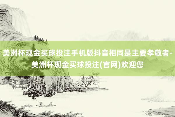 美洲杯现金买球投注手机版抖音相同是主要孝敬者-美洲杯现金买球投注(官网)欢迎您