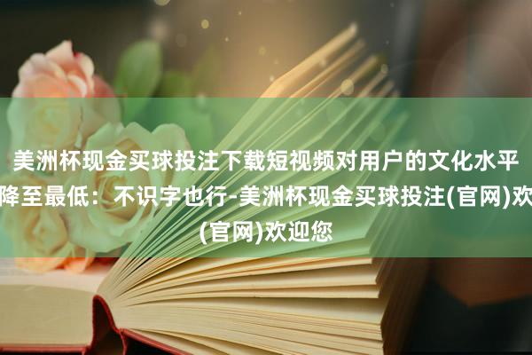 美洲杯现金买球投注下载短视频对用户的文化水平条件降至最低：不识字也行-美洲杯现金买球投注(官网)欢迎您