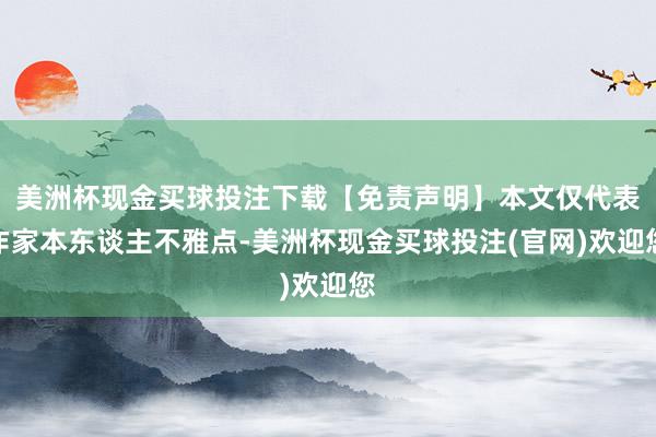 美洲杯现金买球投注下载【免责声明】本文仅代表作家本东谈主不雅点-美洲杯现金买球投注(官网)欢迎您
