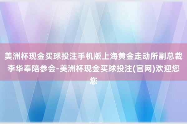 美洲杯现金买球投注手机版上海黄金走动所副总裁李华奉陪参会-美洲杯现金买球投注(官网)欢迎您
