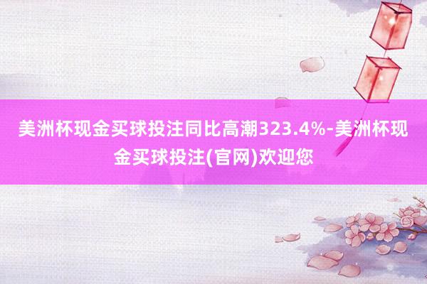 美洲杯现金买球投注同比高潮323.4%-美洲杯现金买球投注(官网)欢迎您