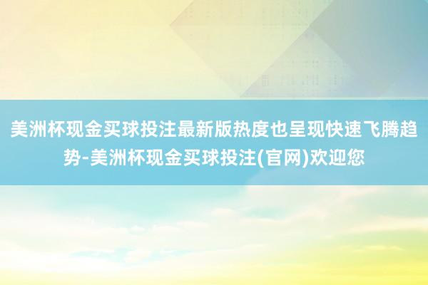 美洲杯现金买球投注最新版热度也呈现快速飞腾趋势-美洲杯现金买球投注(官网)欢迎您