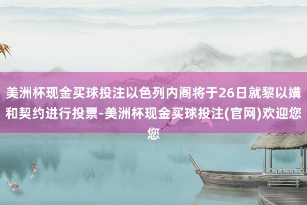 美洲杯现金买球投注以色列内阁将于26日就黎以媾和契约进行投票-美洲杯现金买球投注(官网)欢迎您