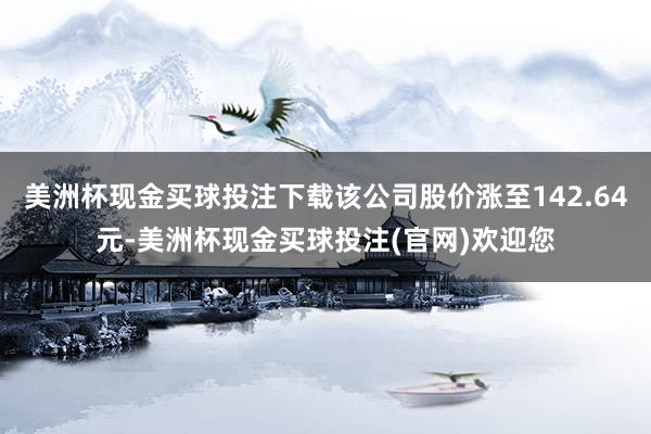 美洲杯现金买球投注下载该公司股价涨至142.64元-美洲杯现金买球投注(官网)欢迎您