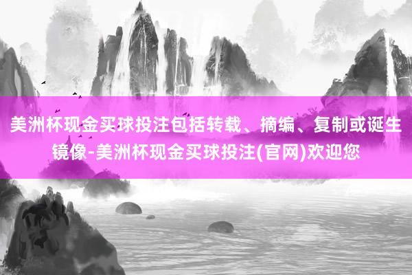 美洲杯现金买球投注包括转载、摘编、复制或诞生镜像-美洲杯现金买球投注(官网)欢迎您