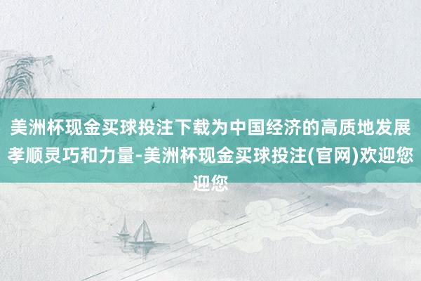 美洲杯现金买球投注下载为中国经济的高质地发展孝顺灵巧和力量-美洲杯现金买球投注(官网)欢迎您