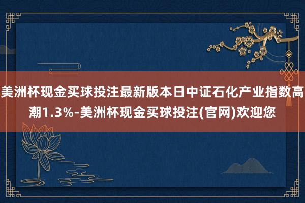 美洲杯现金买球投注最新版本日中证石化产业指数高潮1.3%-美洲杯现金买球投注(官网)欢迎您