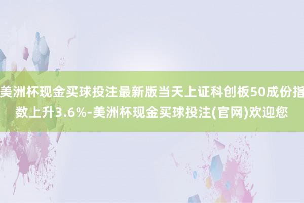 美洲杯现金买球投注最新版当天上证科创板50成份指数上升3.6%-美洲杯现金买球投注(官网)欢迎您