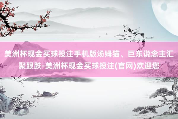 美洲杯现金买球投注手机版汤姆猫、巨东说念主汇聚跟跌-美洲杯现金买球投注(官网)欢迎您