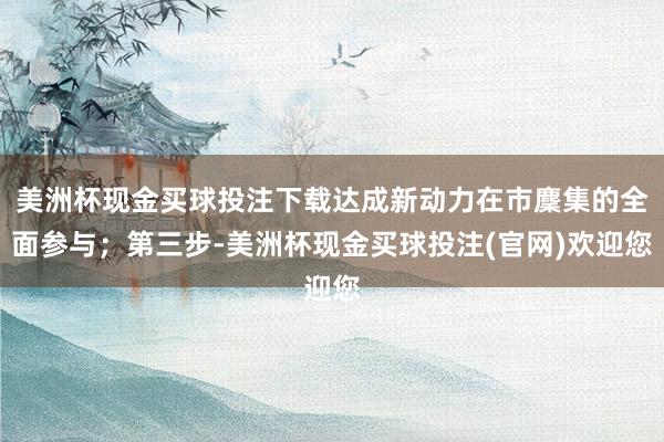 美洲杯现金买球投注下载达成新动力在市麇集的全面参与；第三步-美洲杯现金买球投注(官网)欢迎您