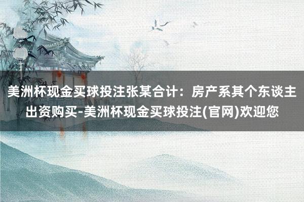 美洲杯现金买球投注张某合计:房产系其个东谈主出资购买-美洲杯现金买球投注(官网)欢迎您