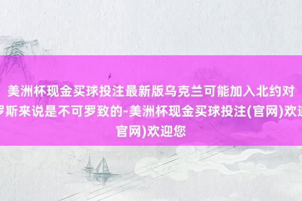 美洲杯现金买球投注最新版乌克兰可能加入北约对俄罗斯来说是不可罗致的-美洲杯现金买球投注(官网)欢迎您