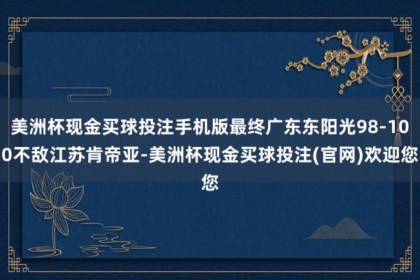 美洲杯现金买球投注手机版最终广东东阳光98-100不敌江苏肯帝亚-美洲杯现金买球投注(官网)欢迎您