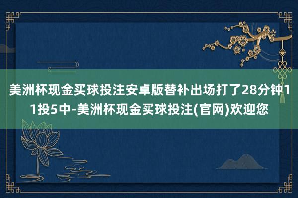 美洲杯现金买球投注安卓版替补出场打了28分钟11投5中-美洲杯现金买球投注(官网)欢迎您