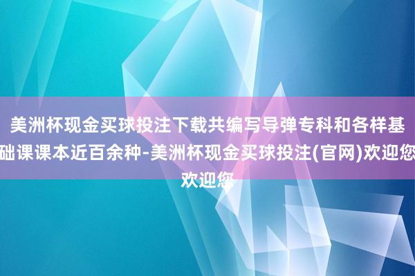 美洲杯现金买球投注下载共编写导弹专科和各样基础课课本近百余种-美洲杯现金买球投注(官网)欢迎您