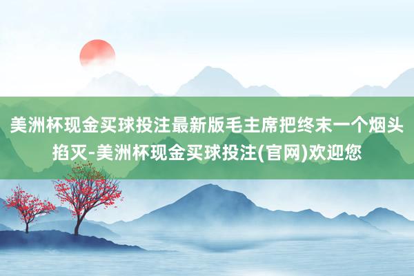 美洲杯现金买球投注最新版毛主席把终末一个烟头掐灭-美洲杯现金买球投注(官网)欢迎您