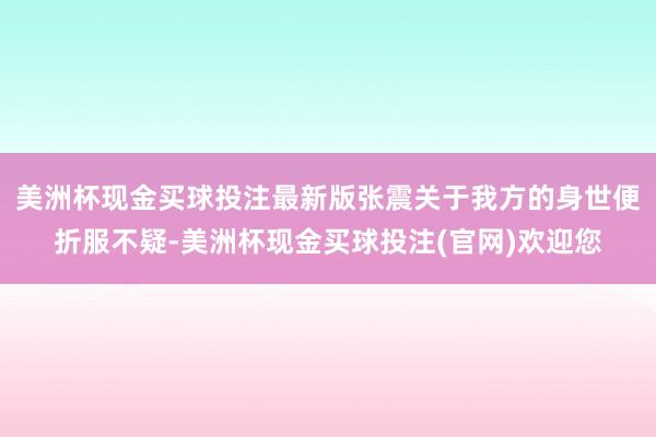 美洲杯现金买球投注最新版张震关于我方的身世便折服不疑-美洲杯现金买球投注(官网)欢迎您