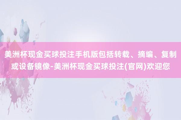 美洲杯现金买球投注手机版包括转载、摘编、复制或设备镜像-美洲杯现金买球投注(官网)欢迎您
