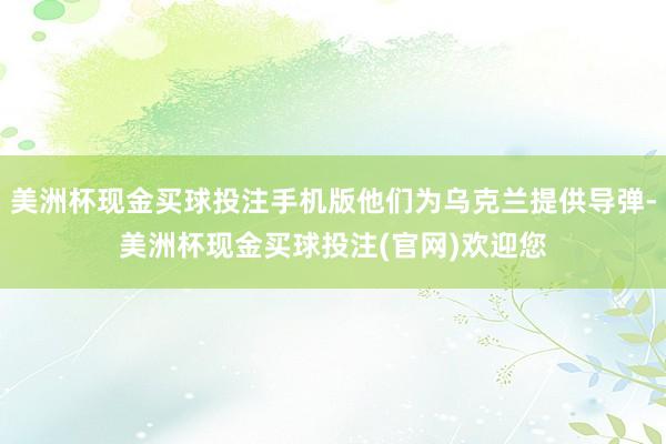 美洲杯现金买球投注手机版他们为乌克兰提供导弹-美洲杯现金买球投注(官网)欢迎您