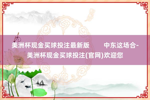 美洲杯现金买球投注最新版        中东这场合-美洲杯现金买球投注(官网)欢迎您