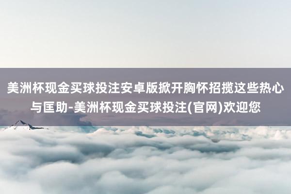 美洲杯现金买球投注安卓版掀开胸怀招揽这些热心与匡助-美洲杯现金买球投注(官网)欢迎您