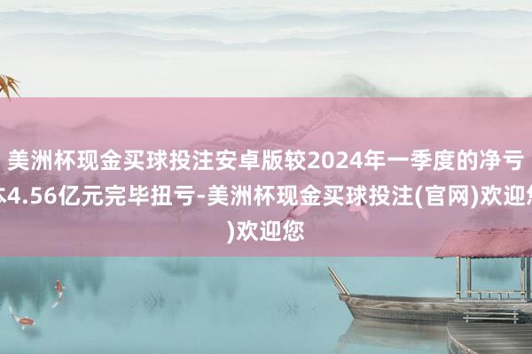 美洲杯现金买球投注安卓版较2024年一季度的净亏本4.56亿元完毕扭亏-美洲杯现金买球投注(官网)欢迎您
