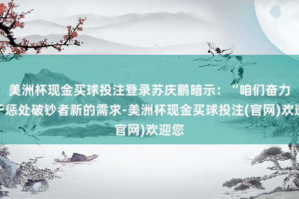 美洲杯现金买球投注登录苏庆鹏暗示：“咱们奋力于于惩处破钞者新的需求-美洲杯现金买球投注(官网)欢迎您