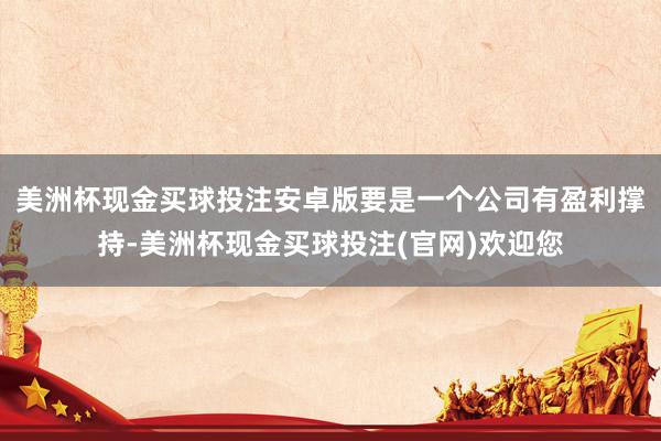 美洲杯现金买球投注安卓版要是一个公司有盈利撑持-美洲杯现金买球投注(官网)欢迎您