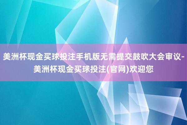 美洲杯现金买球投注手机版无需提交鼓吹大会审议-美洲杯现金买球投注(官网)欢迎您