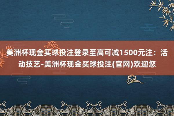 美洲杯现金买球投注登录至高可减1500元注：活动技艺-美洲杯现金买球投注(官网)欢迎您